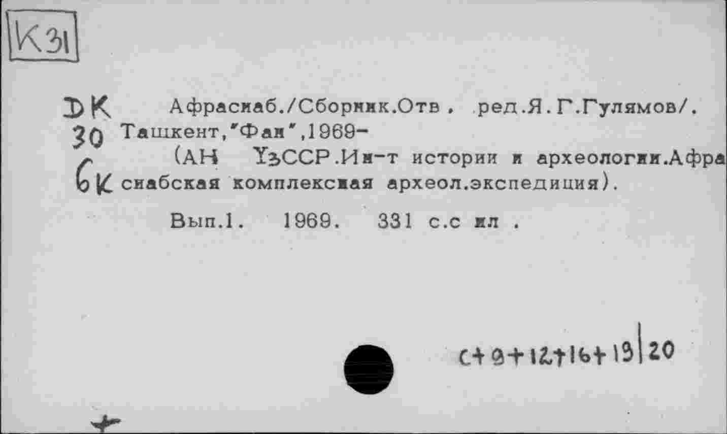 ﻿К зі
DK Афрасиаб./Сборник.Отв . ред.Я. Г.Гулямов/.
•?q Ташкент,"Фан',1969-
~ (АН Ї2>ССР.Им-т истории и археологии.Афра Ь сиабская комплексиая археол.экспедиция).
Вып.1. 1969.	331 с.с кл .
